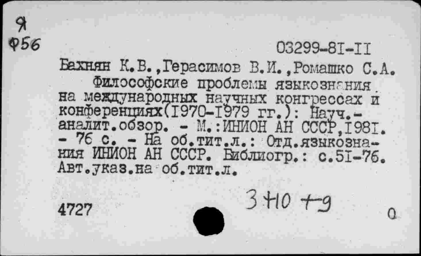 ﻿я
$56
03299-81-11
Бахнян К.В.»Герасимов В.И. »Ромашко С.А Философские проблемы языкознания на международных научных конгрессах й конференциях(1970-1979 гг.): Науч.-аналит.обзор. - М.гИНИОН АН СССР,1981. “ с. -	об.тит.л.: Отд.языкозна-
ния ИНИОН АН СССР. Баблиогр.: с.51-76. Авт.указ.на об.тит.л.
4727
О